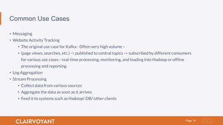 14Page
Common Use Cases
•  Messaging
•  Website Activity Tracking
•  The original use case for Kafka - Often very high volume –
•  (page views, searches, etc.) -> published to central topics -> subscribed by different consumers
for various use cases - real-time processing, monitoring, and loading into Hadoop or ofﬂine
processing and reporting.
•  Log Aggregation
•  Stream Processing
•  Collect data from various sources
•  Aggregate the data as soon as it arrives
•  Feed it to systems such as Hadoop/ DB/ other clients
 