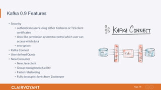 15Page
Kafka 0.9 Features
•  Security
•  authenticate users using either Kerberos or TLS client
certiﬁcates
•  Unix-like permission system to control which user can
access which data
•  encryption
•  Kafka Connect
•  User deﬁned Quota
•  New Consumer
•  New Java client
•  Group management facility
•  Faster rebalancing
•  Fully decouple clients from Zookeeper
 