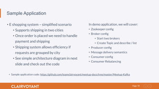 18Page
Sample Application
• E shopping system – simpliﬁed scenario
• Supports shipping in two cities
• Once order is placed we need to handle
payment and shipping
• Shipping system allows efﬁciency if
requests are grouped by city
• See simple architecture diagram in next
slide and check out the code
In demo application, we will cover:
•  Zookeeper conﬁg
•  Broker conﬁg
•  Start two brokers
•  Create Topic and describe / list
•  Producer conﬁg
•  Message delivery semantics
•  Consumer conﬁg
•  Consumer Rebalancing
•  Sample application code: https://github.com/teamclairvoyant/meetup-docs/tree/master/Meetup-Kafka
 