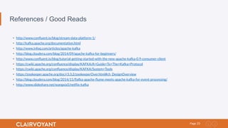23Page
References / Good Reads
•  http://www.conﬂuent.io/blog/stream-data-platform-1/
•  http://kafka.apache.org/documentation.html
•  http://www.infoq.com/articles/apache-kafka
•  http://blog.cloudera.com/blog/2014/09/apache-kafka-for-beginners/
•  http://www.conﬂuent.io/blog/tutorial-getting-started-with-the-new-apache-kafka-0.9-consumer-client
•  https://cwiki.apache.org/conﬂuence/display/KAFKA/A+Guide+To+The+Kafka+Protocol
•  https://cwiki.apache.org/conﬂuence/display/KAFKA/System+Tools
•  https://zookeeper.apache.org/doc/r3.3.2/zookeeperOver.html#ch_DesignOverview
•  http://blog.cloudera.com/blog/2014/11/ﬂafka-apache-ﬂume-meets-apache-kafka-for-event-processing/
•  http://www.slideshare.net/wangxia5/netﬂix-kafka
 