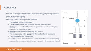 24Page
RabbitMQ
•  Proven Message Broker uses Advanced Message Queuing Protocol
(AMQP) for messaging.
•  Message ﬂow & concepts in RabbitMQ
•  The producer publishes a message
•  The exchange receives and routes the message in to the queues
•  Routing can be based on different message attributes such as routing key,
depending on the exchange type
•  Binding is a link between an exchange and a queue
•  The messages stays in the queue until they are handled by a consumer
•  The consumer handles the message.
•  Channel: a virtual connection inside a connection. When you are publishing
or consuming messages or subscribing to a queue is it all done over a channel
 