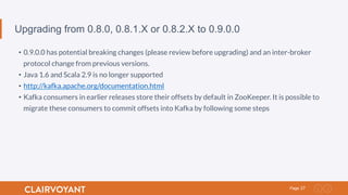 27Page
Upgrading from 0.8.0, 0.8.1.X or 0.8.2.X to 0.9.0.0
•  0.9.0.0 has potential breaking changes (please review before upgrading) and an inter-broker
protocol change from previous versions.
•  Java 1.6 and Scala 2.9 is no longer supported
•  http://kafka.apache.org/documentation.html
•  Kafka consumers in earlier releases store their offsets by default in ZooKeeper. It is possible to
migrate these consumers to commit offsets into Kafka by following some steps
 
