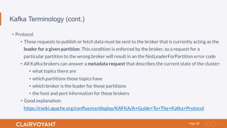 28Page
Kafka Terminology (cont.)
•  Protocol
•  These requests to publish or fetch data must be sent to the broker that is currently acting as the
leader for a given partition. This condition is enforced by the broker, so a request for a
particular partition to the wrong broker will result in an the NotLeaderForPartition error code
•  All Kafka brokers can answer a metadata request that describes the current state of the cluster:
•  what topics there are
•  which partitions those topics have
•  which broker is the leader for those partitions
•  the host and port information for these brokers
•  Good explanation:
https://cwiki.apache.org/conﬂuence/display/KAFKA/A+Guide+To+The+Kafka+Protocol
 