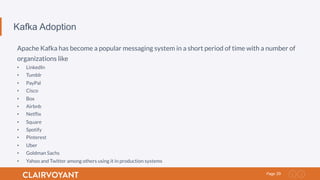 29Page
Kafka Adoption
Apache Kafka has become a popular messaging system in a short period of time with a number of
organizations like
•  LinkedIn
•  Tumblr
•  PayPal
•  Cisco
•  Box
•  Airbnb
•  Netﬂix
•  Square
•  Spotify
•  Pinterest
•  Uber
•  Goldman Sachs
•  Yahoo and Twitter among others using it in production systems
 