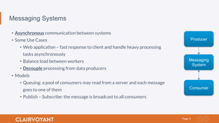 3Page
Messaging Systems
•  Asynchronous communication between systems
•  Some Use Cases
•  Web application – fast response to client and handle heavy processing
tasks asynchronously
•  Balance load between workers
•  Decouple processing from data producers
•  Models
•  Queuing: a pool of consumers may read from a server and each message
goes to one of them
•  Publish – Subscribe: the message is broadcast to all consumers
Producer
Messaging
System
Consumer
 
