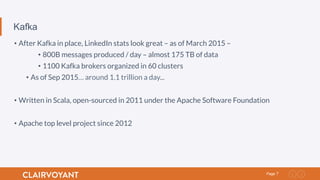 7Page
Kafka
• After Kafka in place, LinkedIn stats look great – as of March 2015 –
• 800B messages produced / day – almost 175 TB of data
• 1100 Kafka brokers organized in 60 clusters
• As of Sep 2015… around 1.1 trillion a day...
• Written in Scala, open-sourced in 2011 under the Apache Software Foundation
• Apache top level project since 2012
 