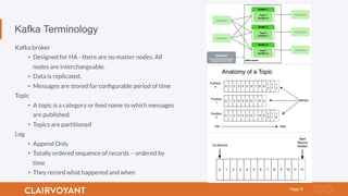 8Page
Kafka Terminology
Kafka broker
•  Designed for HA - there are no master nodes. All
nodes are interchangeable.
•  Data is replicated.
•  Messages are stored for conﬁgurable period of time
Topic
•  A topic is a category or feed name to which messages
are published.
•  Topics are partitioned
Log
•  Append Only
•  Totally ordered sequence of records – ordered by
time
•  They record what happened and when
 