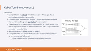 9Page
Kafka Terminology (cont.)
•  Partitions
•  Each partition is an ordered, immutable sequence of messages that is
continually appended to —a commit log
•  Each message in the partition is assigned a unique sequenced ID, its offset
•  More partitions allow greater parallelism for consumption
•  They allow the log to scale beyond a size that will ﬁt on a single server. Each
individual partition must ﬁt on the servers that host it, but a topic can handle
an arbitrary amount of data.
•  Number of partitions decide number of workers
•  Each partition has one server which acts as the "leader" and zero or more
servers which act as "followers".
•  Leader handles all read and write requests for the partition.
 