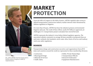 5
Transportation design and construction executives and organizations from all 50
states and countries around the world are represented in these membership divisions:
MEMBERS
• Contractors
• Planning & Design
• Materials & Services
• Traffic Safety
• Public-Private Partnerships
• Transportation Officials
• Research & Education
• Equipment Manufacturers
From the halls of Congress to the halls of justice, ARTBA regularly takes action to
defend transportation construction industry market interests when threatened by
dubious regulation or litigation.
For more than 20 years, ARTBA has been the industry’s primary environmental
litigation advocate. The result of these efforts: nearly $52 billion in approved, yet
challenged, U.S. transportation projects and plans have moved forward.
ARTBA represents the industry’s views before federal regulatory agencies. The
association submits comments on average 40 times annually on proposed clean air
and water, wetlands, fuel standards, storm water, silica, hours of service and roadway
work zone safety regulations.
MARKET
PROTECTION
Dec. 2015: ARTBA Chairman David Zachry
testifies before Congress on MAP-21
implementation.
 