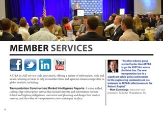 6
ARTBA is a full-service trade association, offering a variety of information, tools and
award-winning services to help its member firms and agencies remain competitive in
global markets, including:
Transportation Construction Market Intelligence Reports: A value-added,
cutting-edge subscription service that includes reports and information on state
federal-aid highway obligations, contractor and planning and design firm market
surveys, and the value of transportation construction put in place.
MEMBER SERVICES
“No other industry group
worked harder than ARTBA
to get the FAST Act across
the finish line. The new
transportation law is a
significant public policy achievement
for the engineering community and is a
testament to ARTBA’s effectiveness in the
Nation’s Capital.”
—Matt Cummings, executive vice
president, AECOM, Philadelphia, Pa.
 