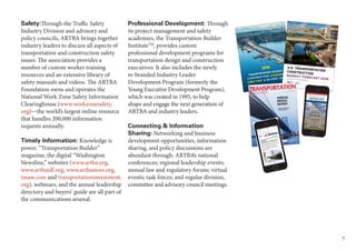 7
Professional Development: Through
its project management and safety
academies, the Transportation Builder
InstituteTM
, provides custom
professional development programs for
transportation design and construction
executives. It also includes the newly
re-branded Industry Leader
Development Program (formerly the
Young Executive Development Program),
which was created in 1995, to help
shape and engage the next generation of
ARTBA and industry leaders.
Connecting & Information
Sharing: Networking and business
development opportunities, information
sharing, and policy discussions are
abundant through: ARTBA’s national
conferences; regional leadership events;
annual law and regulatory forum; virtual
events; task forces; and regular division,
committee and advisory council meetings.
Safety:Through the Traffic Safety
Industry Division and advisory and
policy councils, ARTBA brings together
industry leaders to discuss all aspects of
transportation and construction safety
issues. The association provides a
number of custom worker training
resources and an extensive library of
safety manuals and videos. The ARTBA
Foundation owns and operates the
National Work Zone Safety Information
Clearinghouse (www.workzonesafety.
org)—the world’s largest online resource
that handles 200,000 information
requests annually.
Timely Information: Knowledge is
power. “Transportation Builder”
magazine, the digital “Washington
Newsline,” websites (www.artba.org,
www.artbatdf.org, www.artbastore.org,
tmaw.com and transportationinvestment.
org), webinars, and the annual leadership
directory and buyers’ guide are all part of
the communications arsenal.
 