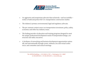8
•	 An aggressive and nonpartisan advocate that exclusively—and successfully—
works to build and protect the U.S. transportation construction market.
•	 The industry’s primary environmental, legal and regulatory advocate.
•	 The pre-eminent content source on transportation investment, policy, safety,
economics and other key industry issues.
•	 The leading provider of education and training programs designed to meet
the unique professional development needs of transportation design, con-
struction and safety executives.
•	 A facilitator of networking and business development opportunities nation-
ally and internationally through events, webinars, live and virtual confer-
ences, and committee and council meetings.
The ARTBA Building • 1219 28th St. NW • Washington, D.C. 20007
(t) 202.289.4434 • (f) 202.289.4435 • www.artba.org
 