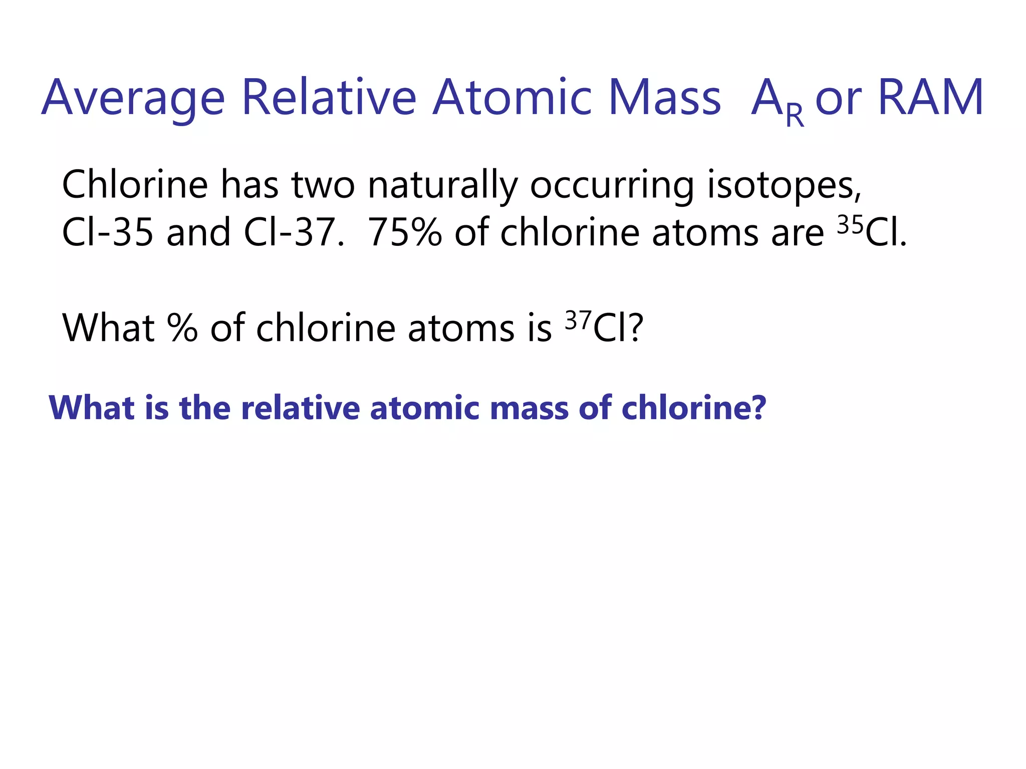 Average Relative Atomic Mass AR or RAM
What is the relative atomic mass of chlorine?
Chlorine has two naturally occurring isotopes,
Cl-35 and Cl-37. 75% of chlorine atoms are 35Cl.
What % of chlorine atoms is 37Cl?
 
