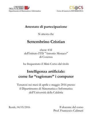 Dipartimento di Matematica e Informatica Corso di Laurea in INFORMATICA
Attestato di partecipazione
Si attesta che
Settembrino Cristian
classe 4AI
dell’istituto ITIS "Antonio Monaco"
di Cosenza
ha frequentato il Mini-Corso dal titolo
Intelligenza artificiale:
come far “ragionare” i computer
Tenutosi nei mesi di aprile e maggio 2016 presso
il Dipartimento di Matematica e Informatica
dell’Università della Calabria
Rende, 04/05/2016 Il docente del corso
Prof. Francesco Calimeri
 