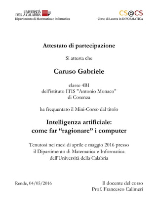 Dipartimento di Matematica e Informatica Corso di Laurea in INFORMATICA
Attestato di partecipazione
Si attesta che
Caruso Gabriele
classe 4BI
dell’istituto ITIS "Antonio Monaco"
di Cosenza
ha frequentato il Mini-Corso dal titolo
Intelligenza artificiale:
come far “ragionare” i computer
Tenutosi nei mesi di aprile e maggio 2016 presso
il Dipartimento di Matematica e Informatica
dell’Università della Calabria
Rende, 04/05/2016 Il docente del corso
Prof. Francesco Calimeri
 