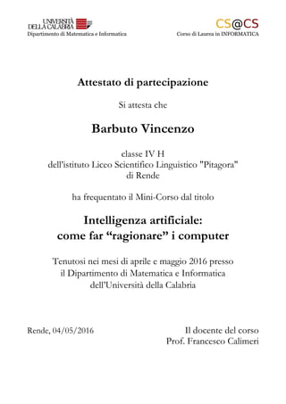 Dipartimento di Matematica e Informatica Corso di Laurea in INFORMATICA
Attestato di partecipazione
Si attesta che
Barbuto Vincenzo
classe IV H
dell’istituto Liceo Scientifico Linguistico "Pitagora"
di Rende
ha frequentato il Mini-Corso dal titolo
Intelligenza artificiale:
come far “ragionare” i computer
Tenutosi nei mesi di aprile e maggio 2016 presso
il Dipartimento di Matematica e Informatica
dell’Università della Calabria
Rende, 04/05/2016 Il docente del corso
Prof. Francesco Calimeri
 