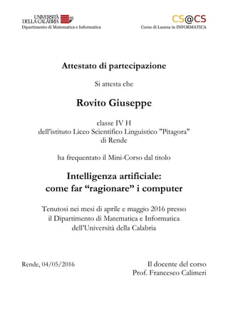 Dipartimento di Matematica e Informatica Corso di Laurea in INFORMATICA
Attestato di partecipazione
Si attesta che
Rovito Giuseppe
classe IV H
dell’istituto Liceo Scientifico Linguistico "Pitagora"
di Rende
ha frequentato il Mini-Corso dal titolo
Intelligenza artificiale:
come far “ragionare” i computer
Tenutosi nei mesi di aprile e maggio 2016 presso
il Dipartimento di Matematica e Informatica
dell’Università della Calabria
Rende, 04/05/2016 Il docente del corso
Prof. Francesco Calimeri
 
