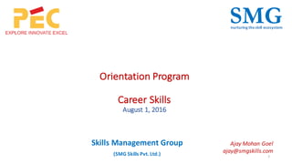 Orientation	Program
Career	Skills
August	1,	2016
1
SMGnurturing	the	skill	ecosystem
Skills	Management	Group
(SMG	Skills	Pvt.	Ltd.)
Ajay	Mohan	Goel
ajay@smgskills.com
 