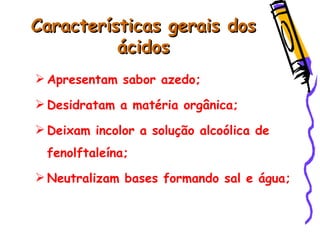 Características gerais dosCaracterísticas gerais dos
ácidosácidos
 Apresentam sabor azedo;
 Desidratam a matéria orgânica;
 Deixam incolor a solução alcoólica de
fenolftaleína;
 Neutralizam bases formando sal e água;
 