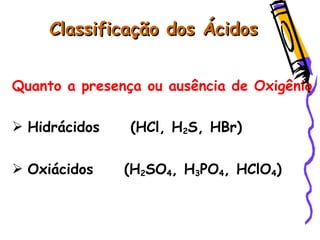 Classificação dos ÁcidosClassificação dos Ácidos
Quanto a presença ou ausência de Oxigênio
 Hidrácidos (HCl, H2S, HBr)
 Oxiácidos (H2SO4, H3PO4, HClO4)
 