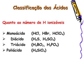 Classificação dos ÁcidosClassificação dos Ácidos
Quanto ao número de H ionizáveis
 Monoácido (HCl, HBr, HClO4)
 Diácido (H2S, H2SO4)
 Triácido (H3BO3, H3PO4)
 Poliácido (H4SiO4)
 