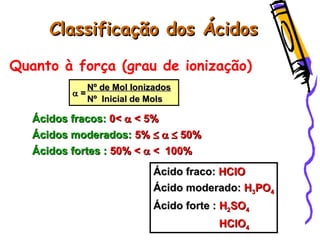 Classificação dos ÁcidosClassificação dos Ácidos
Quanto à força (grau de ionização)
Ácidos fracos:Ácidos fracos: 0<0<  < 5%< 5%
Ácidos moderados:Ácidos moderados: 5%5%   50%50%
Ácidos fortes :Ácidos fortes : 50% <50% <  << 100%100%
Nº de Mol IonizadosNº de Mol Ionizados
 ==
Nº Inicial de MolsNº Inicial de Mols
Ácido fraco:Ácido fraco: HClOHClO
Ácido moderado:Ácido moderado: HH33POPO44
Ácido forte :Ácido forte : HH22SOSO44
HClOHClO44
 
