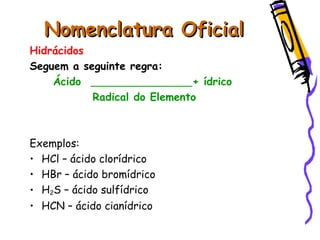 Nomenclatura OficialNomenclatura Oficial
Hidrácidos
Seguem a seguinte regra:
Ácido + ídrico
Radical do Elemento
Exemplos:
• HCl – ácido clorídrico
• HBr – ácido bromídrico
• H2S – ácido sulfídrico
• HCN – ácido cianídrico
 