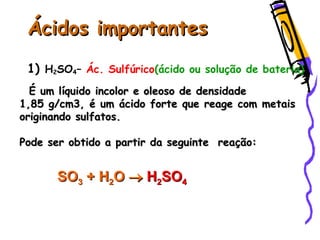 Ácidos importantesÁcidos importantes
1) H2SO4– Ác. Sulfúrico(ácido ou solução de bateria)
É um líquido incolor e oleoso de densidadeÉ um líquido incolor e oleoso de densidade
1,85 g/cm3, é um ácido forte que reage com metais1,85 g/cm3, é um ácido forte que reage com metais
originando sulfatos.originando sulfatos.
Pode ser obtido a partir da seguinte reação:Pode ser obtido a partir da seguinte reação:
SOSO33 ++ HH22OO  HH22SOSO44
 