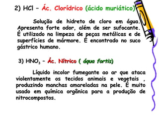 2) HCl – Ác. Clorídrico (ácido muriático)
Solução de hidreto de cloro em água.Solução de hidreto de cloro em água.
Apresenta forte odor, além de ser sufocante.Apresenta forte odor, além de ser sufocante.
É utilizado na limpeza de peças metálicas e deÉ utilizado na limpeza de peças metálicas e de
superfícies de mármore. É encontrado no sucosuperfícies de mármore. É encontrado no suco
gástrico humano.gástrico humano.
3) HNO3) HNO33 –– Ác. NítricoÁc. Nítrico (( áqua fortisáqua fortis))
Líquido incolor fumegante ao ar que atacaLíquido incolor fumegante ao ar que ataca
violentamente os tecidos animais e vegetais ,violentamente os tecidos animais e vegetais ,
produzindo manchas amareladas na pele. É muitoproduzindo manchas amareladas na pele. É muito
usado em química orgânica para a produção deusado em química orgânica para a produção de
nitrocompostos.nitrocompostos.
 