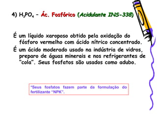 4) H4) H33POPO44 –– Ác. FosfóricoÁc. Fosfórico ((Acidulante INS-338Acidulante INS-338))
É um líquido xaroposo obtido pela oxidação do
fósforo vermelho com ácido nítrico concentrado.
É um ácido moderado usado na indústria de vidros,
preparo de águas minerais e nos refrigerantes de
“cola”. Seus fosfatos são usados como adubo.
*Seus fosfatos fazem parte da formulação do
fertilizante “NPK”.
 