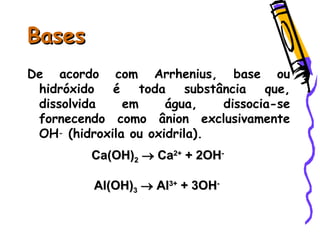 BasesBases
De acordo com Arrhenius, base ou
hidróxido é toda substância que,
dissolvida em água, dissocia-se
fornecendo como ânion exclusivamente
OH- (hidroxila ou oxidrila).
Ca(OH)Ca(OH)22  CaCa2+2+
+ 2OH+ 2OH--
Al(OH)Al(OH)33  AlAl3+3+
+ 3OH+ 3OH--
 
