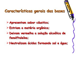 Características gerais das basesCaracterísticas gerais das bases
 Apresentam sabor cáustico;Apresentam sabor cáustico;
 Estriam a matéria orgânica;Estriam a matéria orgânica;
 Deixam vermelha a solução alcoólica deDeixam vermelha a solução alcoólica de
fenolftaleína;fenolftaleína;
 Neutralizam ácidos formando sal e água;Neutralizam ácidos formando sal e água;
 