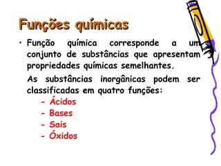 Funções químicasFunções químicas
• Função química corresponde a um
conjunto de substâncias que apresentam
propriedades químicas semelhantes.
As substâncias inorgânicas podem ser
classificadas em quatro funções:
- Ácidos
- Bases
- Sais
- Óxidos
 