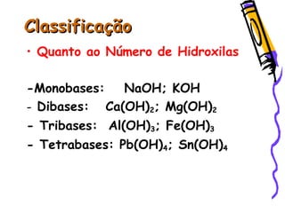 ClassificaçãoClassificação
• Quanto ao Número de Hidroxilas
-Monobases: NaOH; KOH
- Dibases: Ca(OH)2; Mg(OH)2
- Tribases: Al(OH)3; Fe(OH)3
- Tetrabases: Pb(OH)4; Sn(OH)4
 