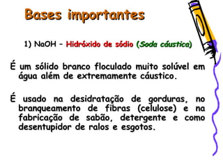 Bases importantesBases importantes
1) NaOH –1) NaOH – Hidróxido de sódioHidróxido de sódio ((Soda cáusticaSoda cáustica))
É um sólido branco floculado muito solúvel emÉ um sólido branco floculado muito solúvel em
água além de extremamente cáustico.água além de extremamente cáustico.
É usado na desidratação de gorduras, noÉ usado na desidratação de gorduras, no
branqueamento de fibras (celulose) e nabranqueamento de fibras (celulose) e na
fabricação de sabão, detergente e comofabricação de sabão, detergente e como
desentupidor de ralos e esgotos.desentupidor de ralos e esgotos.
 