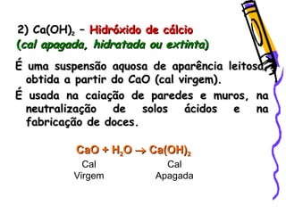 2) Ca(OH)2) Ca(OH)22 –– Hidróxido de cálcioHidróxido de cálcio
((cal apagada, hidratada ou extintacal apagada, hidratada ou extinta))
É uma suspensão aquosa de aparência leitosa,É uma suspensão aquosa de aparência leitosa,
obtida a partir do CaO (cal virgem).obtida a partir do CaO (cal virgem).
É usada na caiação de paredes e muros, naÉ usada na caiação de paredes e muros, na
neutralização de solos ácidos e naneutralização de solos ácidos e na
fabricação de doces.fabricação de doces.
CaO +CaO + HH22OO  Ca(OH)Ca(OH)22
Cal
Virgem
Cal
Apagada
 