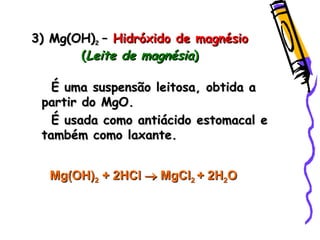 3) Mg(OH)3) Mg(OH)22 –– Hidróxido de magnésioHidróxido de magnésio
((Leite de magnésiaLeite de magnésia))
É uma suspensão leitosa, obtida aÉ uma suspensão leitosa, obtida a
partir do MgO.partir do MgO.
É usada como antiácido estomacal eÉ usada como antiácido estomacal e
também como laxante.também como laxante.
Mg(OH)Mg(OH)22 + 2+ 2HClHCl  MgClMgCl22 + 2H+ 2H22OO
 