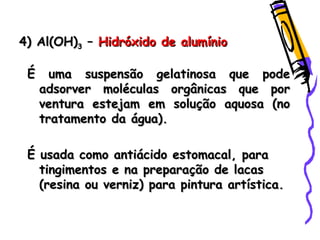 4) Al(OH)4) Al(OH)33 –– Hidróxido de alumínioHidróxido de alumínio
É uma suspensão gelatinosa que podeÉ uma suspensão gelatinosa que pode
adsorver moléculas orgânicas que poradsorver moléculas orgânicas que por
ventura estejam em solução aquosa (noventura estejam em solução aquosa (no
tratamento da água).tratamento da água).
É usada como antiácido estomacal, paraÉ usada como antiácido estomacal, para
tingimentos e na preparação de lacastingimentos e na preparação de lacas
(resina ou verniz) para pintura artística.(resina ou verniz) para pintura artística.
 