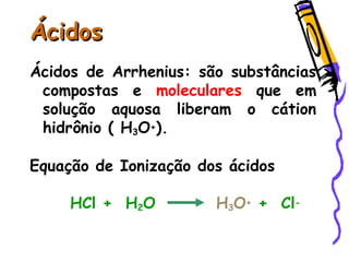 ÁcidosÁcidos
Ácidos de Arrhenius: são substâncias
compostas e moleculares que em
solução aquosa liberam o cátion
hidrônio ( H3O+).
Equação de Ionização dos ácidos
HCl + H2O H3O+ + Cl-
 