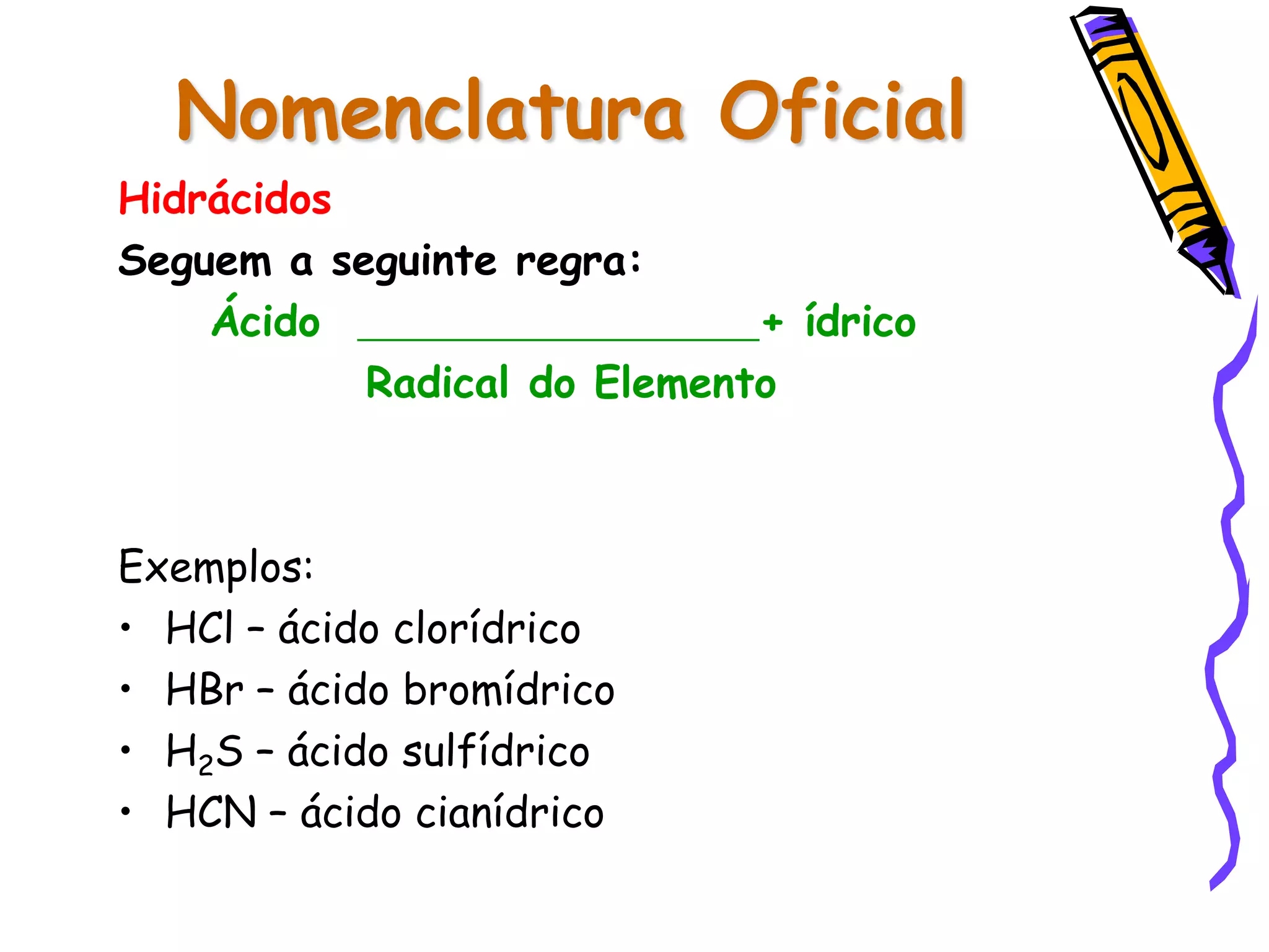 Nomenclatura Oficial
Hidrácidos
Seguem a seguinte regra:
Ácido + ídrico
Radical do Elemento
Exemplos:
• HCl – ácido clorídrico
• HBr – ácido bromídrico
• H2S – ácido sulfídrico
• HCN – ácido cianídrico
 