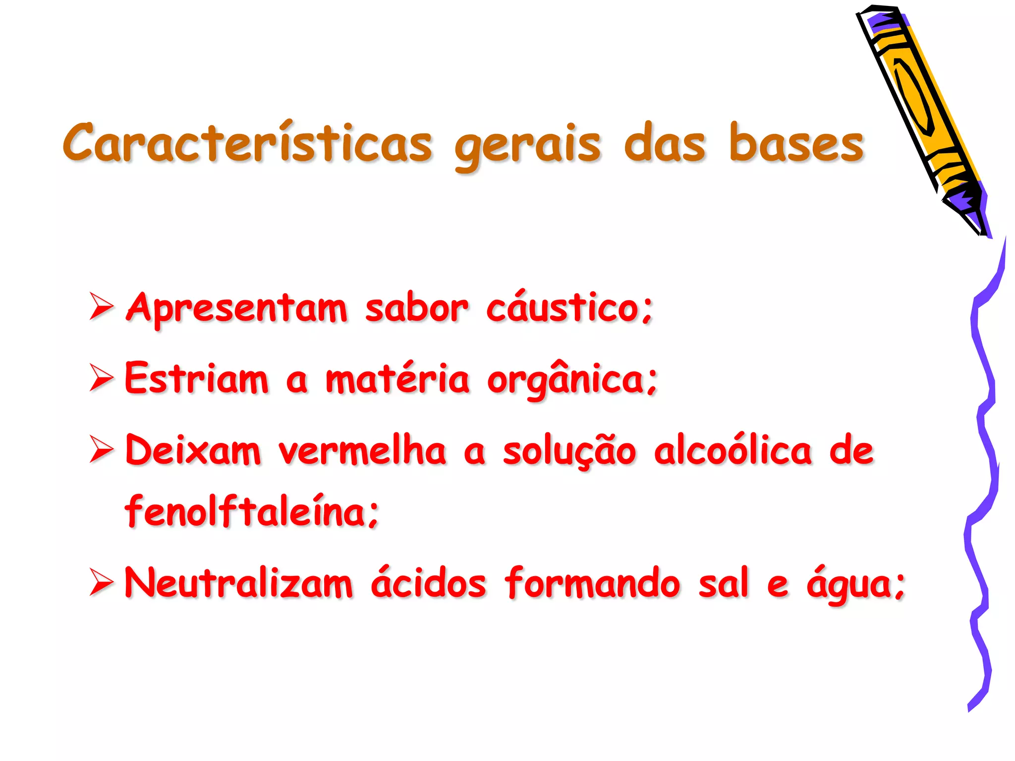 Características gerais das bases
 Apresentam sabor cáustico;
 Estriam a matéria orgânica;
 Deixam vermelha a solução alcoólica de
fenolftaleína;
 Neutralizam ácidos formando sal e água;
 
