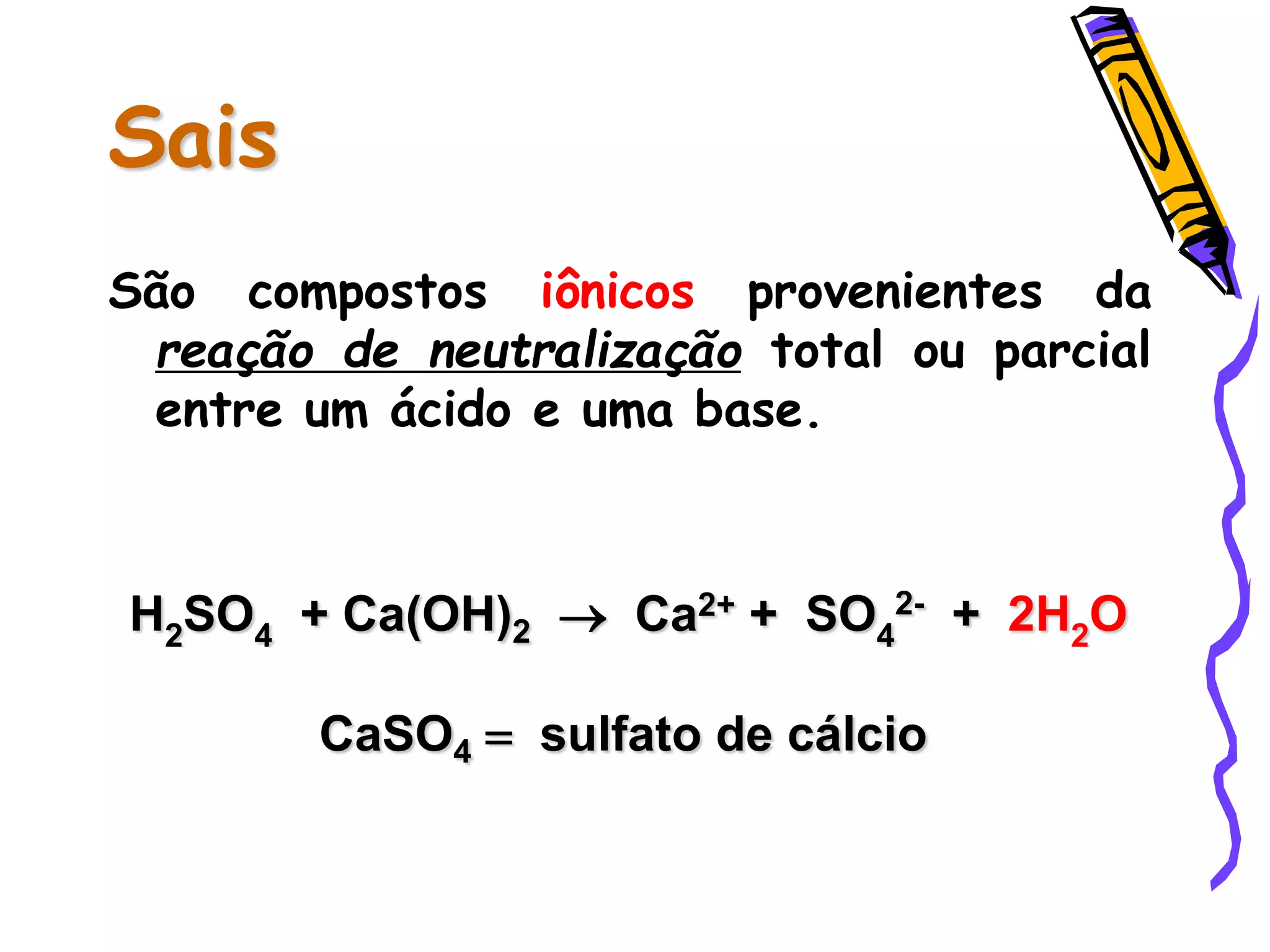 Sais
São compostos iônicos provenientes da
reação de neutralização total ou parcial
entre um ácido e uma base.
H2SO4 + Ca(OH)2  Ca2+ + SO4
2- + 2H2O
CaSO4 = sulfato de cálcio
 