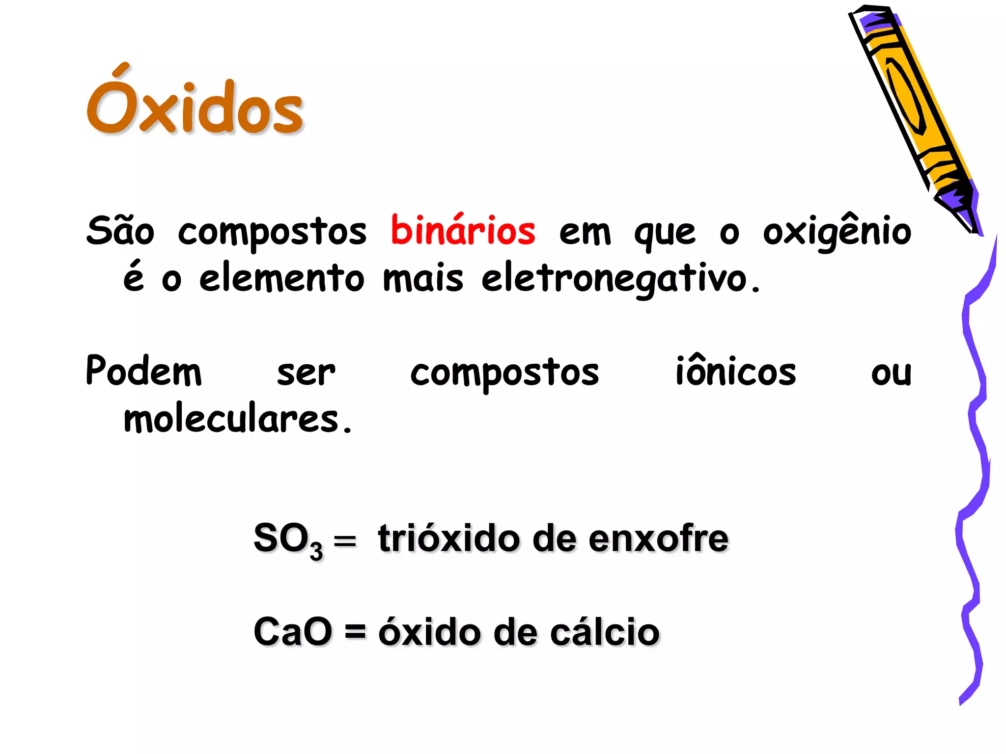 Óxidos
São compostos binários em que o oxigênio
é o elemento mais eletronegativo.
Podem ser compostos iônicos ou
moleculares.
SO3 = trióxido de enxofre
CaO = óxido de cálcio
 