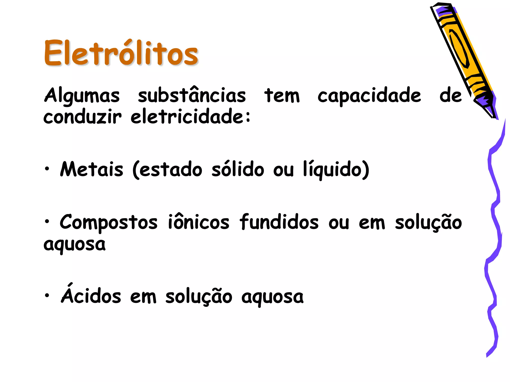 Eletrólitos
Algumas substâncias tem capacidade de
conduzir eletricidade:
• Metais (estado sólido ou líquido)
• Compostos iônicos fundidos ou em solução
aquosa
• Ácidos em solução aquosa
 