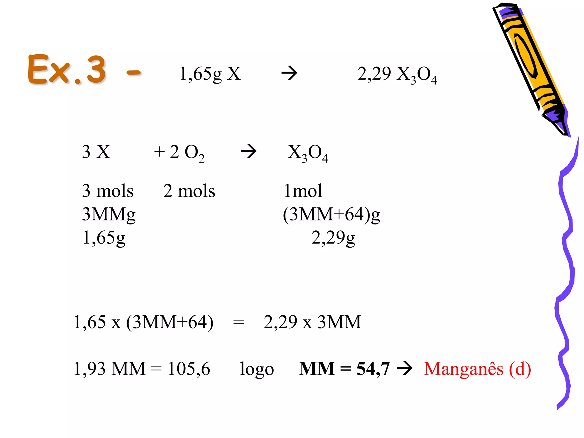 Ex.3 - 1,65g X  2,29 X3O4
3 X + 2 O2  X3O4
3 mols 2 mols 1mol
3MMg (3MM+64)g
1,65g 2,29g
1,65 x (3MM+64) = 2,29 x 3MM
1,93 MM = 105,6 logo MM = 54,7  Manganês (d)
 