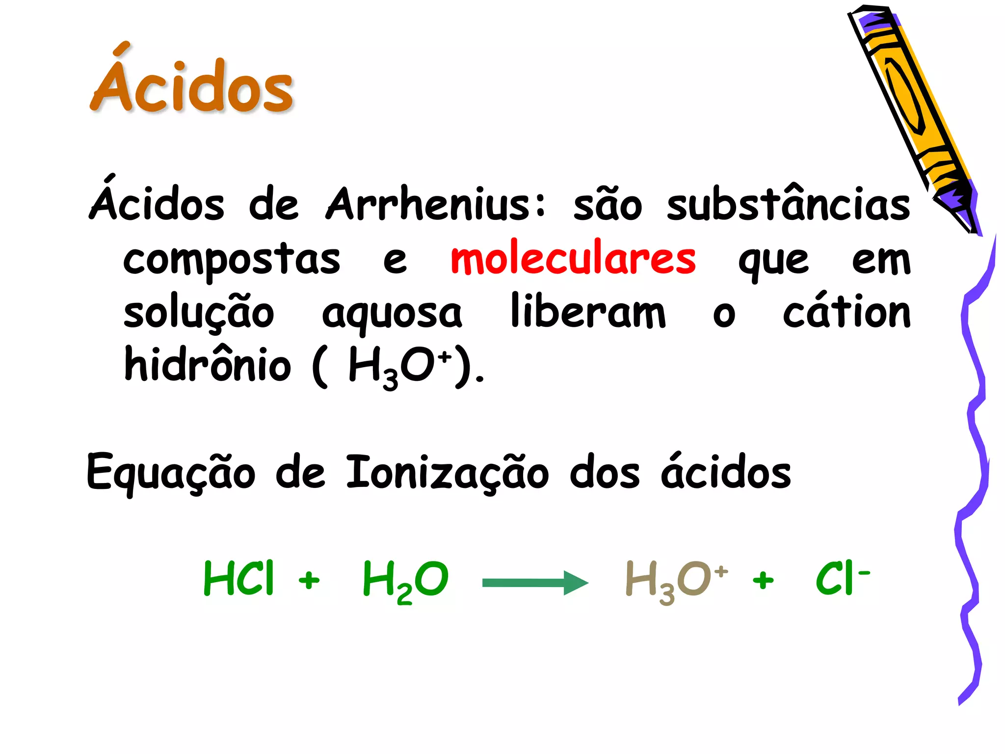 Ácidos
Ácidos de Arrhenius: são substâncias
compostas e moleculares que em
solução aquosa liberam o cátion
hidrônio ( H3O+).
Equação de Ionização dos ácidos
HCl + H2O H3O+ + Cl-
 