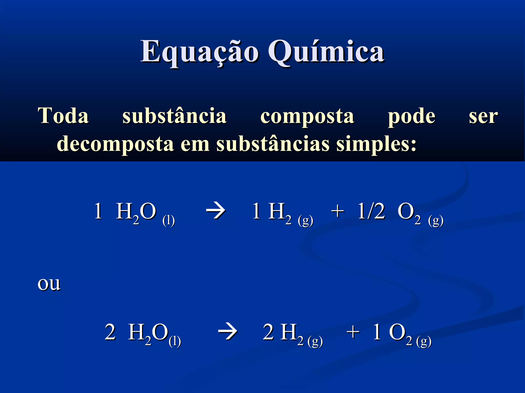 Equação QuímicaEquação Química
Toda substância composta pode serToda substância composta pode ser
decomposta em substâncias simples:decomposta em substâncias simples:
1 H1 H22OO (l)(l)  1 H1 H22 (g)(g) + 1/2 O+ 1/2 O2 (g)2 (g)
ouou
2 H2 H22OO(l)(l)  2 H2 H2 (g)2 (g) + 1 O+ 1 O2 (g)2 (g)
 