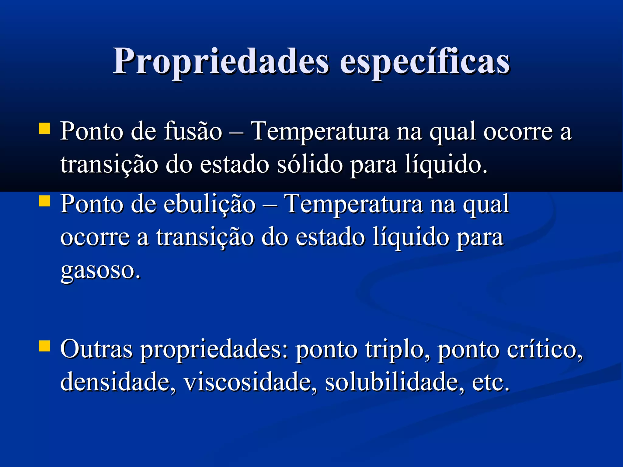 Propriedades específicasPropriedades específicas
 Ponto de fusão – Temperatura na qual ocorre aPonto de fusão – Temperatura na qual ocorre a
transição do estado sólido para líquido.transição do estado sólido para líquido.
 Ponto de ebulição – Temperatura na qualPonto de ebulição – Temperatura na qual
ocorre a transição do estado líquido paraocorre a transição do estado líquido para
gasoso.gasoso.
 Outras propriedades: ponto triplo, ponto crítico,Outras propriedades: ponto triplo, ponto crítico,
densidade, viscosidade, solubilidade, etc.densidade, viscosidade, solubilidade, etc.
 