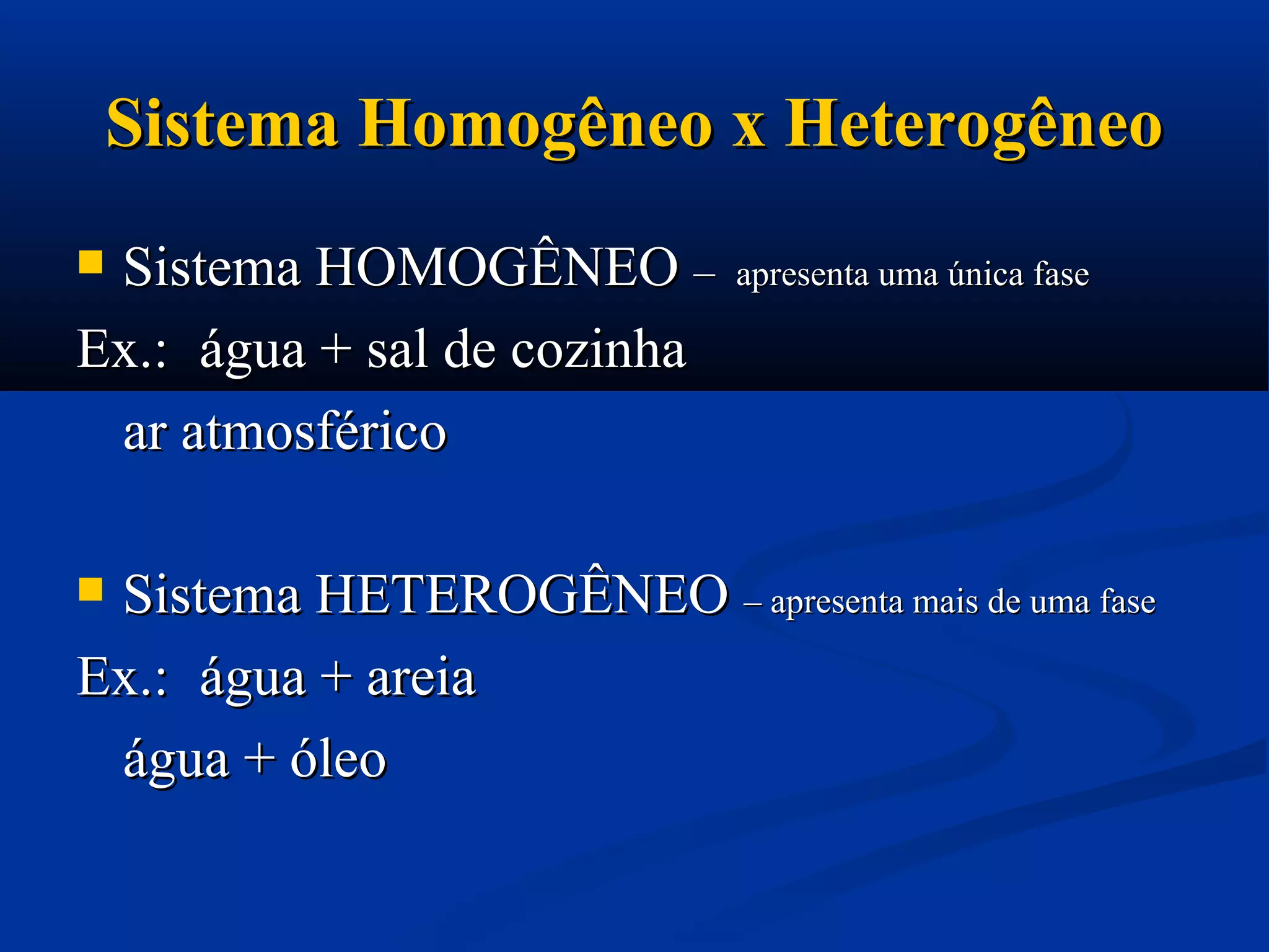 Sistema Homogêneo x HeterogêneoSistema Homogêneo x Heterogêneo
 Sistema HOMOGÊNEOSistema HOMOGÊNEO –– apresenta uma única faseapresenta uma única fase
Ex.:Ex.: água + sal de cozinhaágua + sal de cozinha
ar atmosféricoar atmosférico
 Sistema HETEROGÊNEOSistema HETEROGÊNEO – apresenta mais de uma fase– apresenta mais de uma fase
Ex.:Ex.: água + areiaágua + areia
água + óleoágua + óleo
 