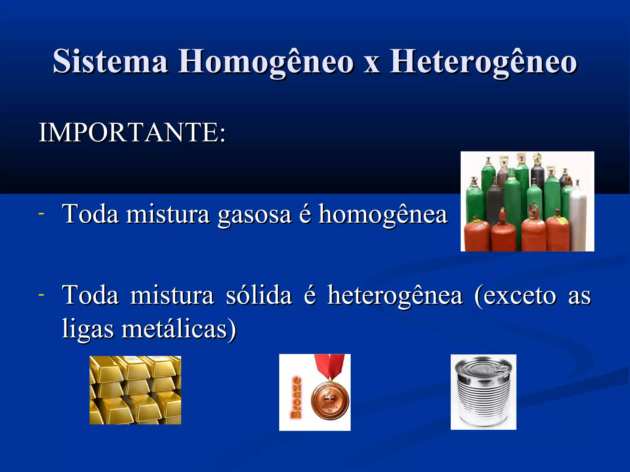 Sistema Homogêneo x HeterogêneoSistema Homogêneo x Heterogêneo
IMPORTANTE:IMPORTANTE:
- Toda mistura gasosa é homogêneaToda mistura gasosa é homogênea
- Toda mistura sólida é heterogênea (exceto asToda mistura sólida é heterogênea (exceto as
ligas metálicas)ligas metálicas)
 